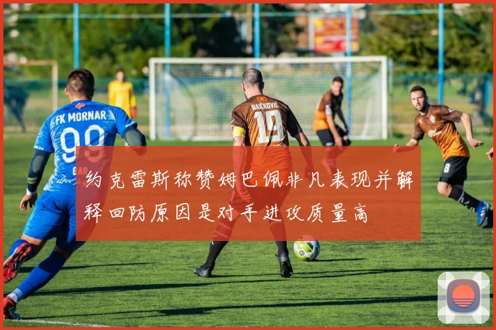 约克雷斯称赞姆巴佩非凡表现并解释回防原因是对手进攻质量高