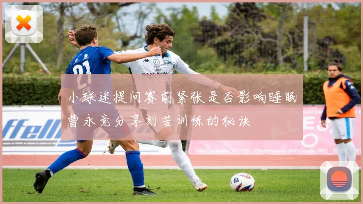 小球迷提问赛前紧张是否影响睡眠曹永竞分享刻苦训练的秘诀