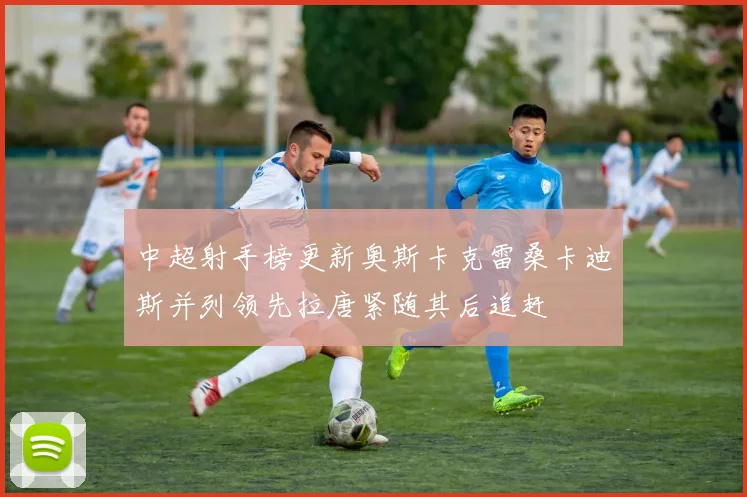 中超射手榜更新奥斯卡克雷桑卡迪斯并列领先拉唐紧随其后追赶