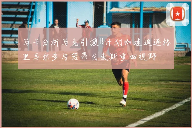 马卡分析马竞引援B计划加速追逐格里马尔多与若昂戈麦斯重回视野