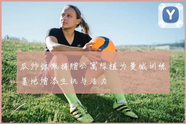 瓜帅慷慨捐赠公寓绿植为曼城训练基地增添生机与活力
