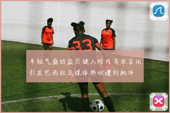 年轻气盛的盐贝健人对内马尔言论引发巴西社交媒体热议遭到批评