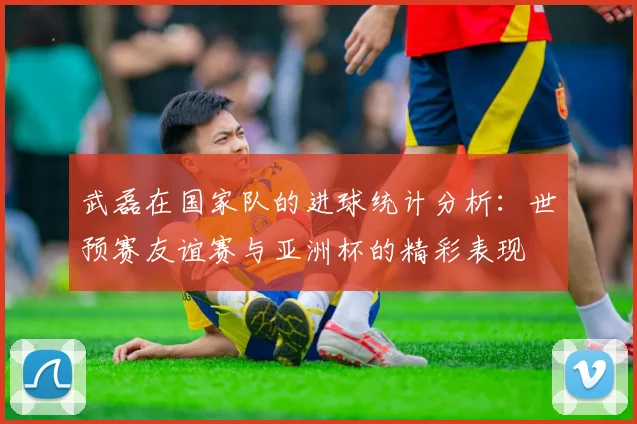 武磊在国家队的进球统计分析：世预赛友谊赛与亚洲杯的精彩表现