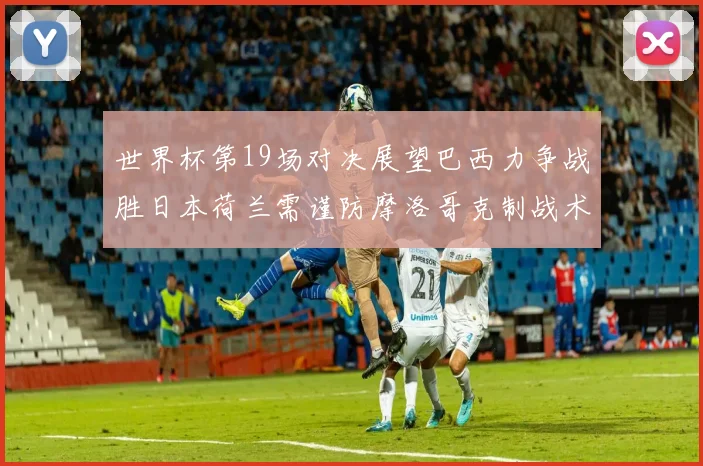 世界杯第19场对决展望巴西力争战胜日本荷兰需谨防摩洛哥克制战术