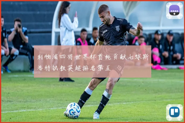利物浦四将世界杯首轮贡献七球斯洛特执教英超排名第五