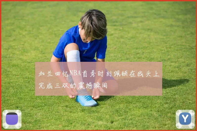 加兰回忆NBA首秀时刻佩顿在我头上完成三双的震撼瞬间
