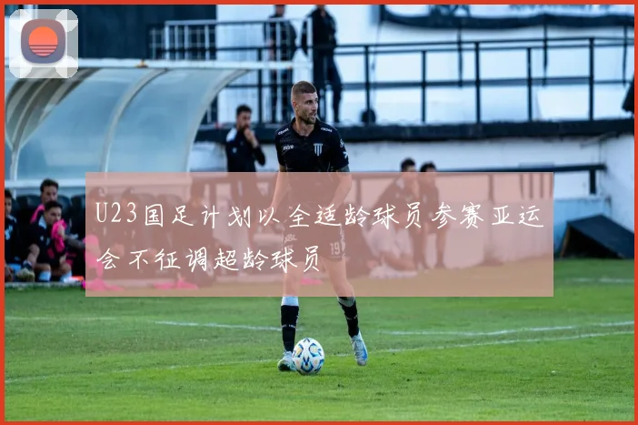 U23国足计划以全适龄球员参赛亚运会不征调超龄球员