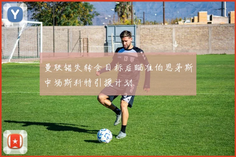 曼联错失转会目标后瞄准伯恩茅斯中场斯科特引援计划