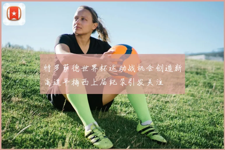 特罗萨德世界杯运动战机会创造新高追平梅西上届纪录引发关注